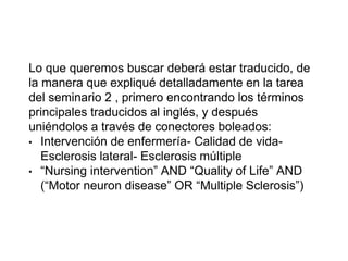 Lo que queremos buscar deberá estar traducido, de
la manera que expliqué detalladamente en la tarea
del seminario 2 , primero encontrando los términos
principales traducidos al inglés, y después
uniéndolos a través de conectores boleados:
• Intervención de enfermería- Calidad de vida-
Esclerosis lateral- Esclerosis múltiple
• “Nursing intervention” AND “Quality of Life” AND
(“Motor neuron disease” OR “Multiple Sclerosis”)
 
