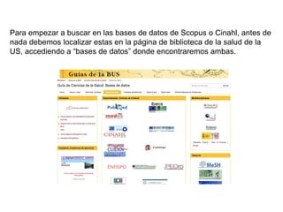 Para empezar a buscar en las bases de datos de Scopus o Cinahl, antes de
nada debemos localizar estas en la página de biblioteca de la salud de la
US, accediendo a “bases de datos” donde encontraremos ambas.
 