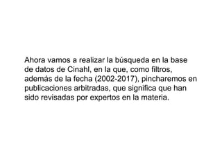 Ahora vamos a realizar la búsqueda en la base
de datos de Cinahl, en la que, como filtros,
además de la fecha (2002-2017), pincharemos en
publicaciones arbitradas, que significa que han
sido revisadas por expertos en la materia.
 