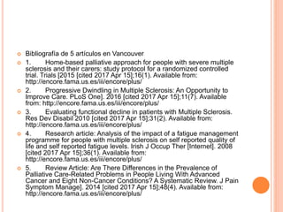  Bibliografía de 5 artículos en Vancouver
 1. Home-based palliative approach for people with severe multiple
sclerosis and their carers: study protocol for a randomized controlled
trial. Trials [2015 [cited 2017 Apr 15];16(1). Available from:
http://encore.fama.us.es/iii/encore/plus/
 2. Progressive Dwindling in Multiple Sclerosis: An Opportunity to
Improve Care. PLoS One]. 2016 [cited 2017 Apr 15];11(7). Available
from: http://encore.fama.us.es/iii/encore/plus/
 3. Evaluating functional decline in patients with Multiple Sclerosis.
Res Dev Disabil 2010 [cited 2017 Apr 15];31(2). Available from:
http://encore.fama.us.es/iii/encore/plus/
 4. Research article: Analysis of the impact of a fatigue management
programme for people with multiple sclerosis on self reported quality of
life and self reported fatigue levels. Irish J Occup Ther [Internet]. 2008
[cited 2017 Apr 15];36(1). Available from:
http://encore.fama.us.es/iii/encore/plus/
 5. Review Article: Are There Differences in the Prevalence of
Palliative Care-Related Problems in People Living With Advanced
Cancer and Eight Non-Cancer Conditions? A Systematic Review. J Pain
Symptom Manage]. 2014 [cited 2017 Apr 15];48(4). Available from:
http://encore.fama.us.es/iii/encore/plus/
 