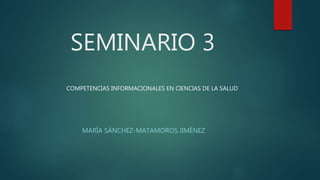 SEMINARIO 3
MARÍA SÁNCHEZ-MATAMOROS JIMÉNEZ
COMPETENCIAS INFORMACIONALES EN CIENCIAS DE LA SALUD
 