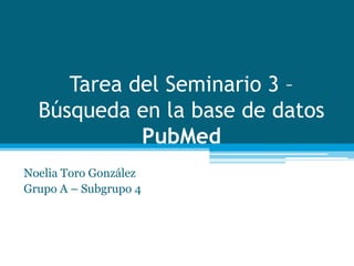 Tarea del Seminario 3 –
Búsqueda en la base de datos
PubMed
Noelia Toro González
Grupo A – Subgrupo 4
 