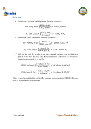  
Página 10 de 10 Profesora Magalis V. Clarke
 
Solución:
 Convierte a gramos los kilogramos de cada sustancia:
:		72	 	 	 	
1000	 	 	
1	 	 	
72	000	 	 	
:		5.50	 	 	 	
1000	 	 	 	
1	 	 	
5500	 	 	 	
 Convierte a mol los gramos de cada sustancia:
:		72000	 	 	 	
1	 	 	
28.01	 	 	
2570.5	 	 	
:		5500	 	 	 	
1	 	 	
2.016	 	 	
	2728.1	 	 	 	
 Calcula los mol del producto, en este caso el metanol, que se obtiene a
partir de los mol de cada uno de los reactivos. Considera las relaciones
estequiométricas de la ecuación:
2570.5	 	 	 	
1	 	 	 	
1	 	 	
2570.5	 	 	 	
2728.1	 	 	 	
1	 	 	
2	 	 	
1364.0	 	 	
 
Observa que la cantidad de mol de H2, produce menor cantidad CH3OH. En este
caso el H2 es el reactivo limitante.
 