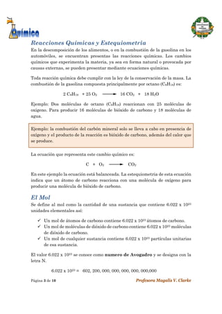  
Página 3 de 10 Profesora Magalis V. Clarke
 
Reacciones Químicas y Estequiometria
En la descomposición de los alimentos, o en la combustión de la gasolina en los
automóviles, se encuentran presentas las reacciones químicas. Los cambios
químicos que experimenta la materia, ya sea en forma natural o provocada por
causas externas, se pueden presentar mediante ecuaciones químicas.
Toda reacción química debe cumplir con la ley de la conservación de la masa. La
combustión de la gasolina compuesta principalmente por octano (C8H18) es:
2 C8H18 + 25 O2 16 CO2 + 18 H2O
Ejemplo: Dos moléculas de octano (C8H18) reaccionan con 25 moléculas de
oxígeno. Para producir 16 moléculas de bióxido de carbono y 18 moléculas de
agua.
Ejemplo: la combustión del carbón mineral solo se lleva a cabo en presencia de
oxígeno y el producto de la reacción es bióxido de carbono, además del calor que
se produce.
La ecuación que representa este cambio químico es:
C + O2 CO2
En este ejemplo la ecuación está balanceada. La estequiometria de esta ecuación
indica que un átomo de carbono reacciona con una molécula de oxígeno para
producir una molécula de bióxido de carbono.
El Mol
Se define al mol como la cantidad de una sustancia que contiene 6.022 x 1023
unidades elementales así:
 Un mol de átomos de carbono contiene 6.022 x 1023 átomos de carbono.
 Un mol de moléculas de dióxido de carbono contiene 6.022 x 1023 moléculas
de dióxido de carbono.
 Un mol de cualquier sustancia contiene 6.022 x 1023 partículas unitarias
de esa sustancia.
El valor 6.022 x 1023 se conoce como numero de Avogadro y se designa con la
letra N.
6.022 x 1023 = 602, 200, 000, 000, 000, 000, 000,000
 