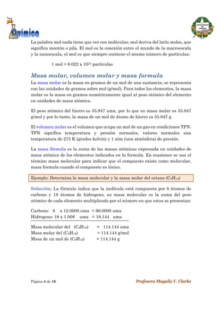  
Página 4 de 10 Profesora Magalis V. Clarke
 
La palabra mol nada tiene que ver con moléculas; mol deriva del latín moles, que
significa montón o pila. El mol es la conexión entre el mundo de la macroescala
y la nanoescala, el mol es que siempre contiene el mismo número de partículas:
1 mol = 6.022 x 1023 partículas
Masa molar, volumen molar y masa formula
La masa molar es la masa en gramos de un mol de una sustancia; se representa
con las unidades de gramos sobre mol (g/mol). Para todos los elementos, la masa
molar es la masa en gramos numéricamente igual al peso atómico del elemento
en unidades de masa atómica.
El peso atómico del hierro es 55.847 uma, por lo que su masa molar es 55.847
g/mol y por lo tanto, la masa de un mol de átomo de hierro es 55.847 g.
El volumen molar es el volumen que ocupa un mol de un gas en condiciones TPN.
TPN significa temperatura y presión normales, valores normales una
temperatura de 273 K (grados kelvin) y 1 atm (una atmósfera) de presión.
La masa fórmula es la suma de las masas atómicas expresada en unidades de
masa atómica de los elementos indicados en la formula. En ocasiones se usa el
término masa molecular para indicar que el compuesto existe como molecular,
masa formula cuando el compuesto es iónico.
Ejemplo: Determina la masa molecular y la masa molar del octano (C8H18)
Solución: La fórmula indica que la molécula está compuesta por 8 átomos de
carbono y 18 átomos de hidrogeno, su masa molecular es la suma del peso
atómico de cada elemento multiplicado por el número en que estos se presentan:
Carbono: 8 x 12.0000 uma = 96.0000 uma
Hidrogeno: 18 x 1.008 uma = 18.144 uma
Masa molecular del (C8H18) = 114.144 uma
Masa molar del (C8H18) = 114.144 g/mol
Masa de un mol de (C8H18) = 114.144 g
 
