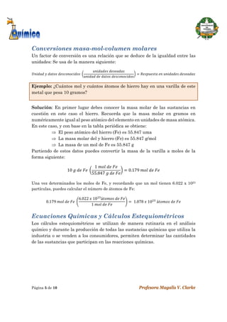  
Página 5 de 10 Profesora Magalis V. Clarke
 
Conversiones masa-mol-volumen molares
Un factor de conversión es una relación que se deduce de la igualdad entre las
unidades: Se usa de la manera siguiente:
	 	 	 	
	
	 	 	
	 	 	
Ejemplo: ¿Cuántos mol y cuántos átomos de hierro hay en una varilla de este
metal que pesa 10 gramos?
Solución: En primer lugar debes conocer la masa molar de las sustancias en
cuestión en este caso el hierro. Recuerda que la masa molar en gramos en
numéricamente igual al peso atómico del elemento en unidades de masa atómica.
En este caso, y con base en la tabla periódica se obtiene:
 El peso atómico del hierro (Fe) es 55.847 uma
 La masa molar del y hierro (Fe) es 55.847 g/mol
 La masa de un mol de Fe es 55.847 g
Partiendo de estos datos puedes convertir la masa de la varilla a moles de la
forma siguiente:
10	 	 	 	
1	 	 	
55.847	 	 	
0.179	 	 	
 
Una vez determinados los moles de Fe, y recordando que un mol tienen 6.022 x 1023
partículas, puedes calcular el número de átomos de Fe:
0.179	 	 	 	
6.022	 	10 á 	 	
1	 	 	
	1.078	 	10 	á 	 	
Ecuaciones Químicas y Cálculos Estequiométricos
Los cálculos estequiométricos se utilizan de manera rutinaria en el análisis
químico y durante la producción de todas las sustancias químicas que utiliza la
industria o se venden a los consumidores, permiten determinar las cantidades
de las sustancias que participan en las reacciones químicas.
 