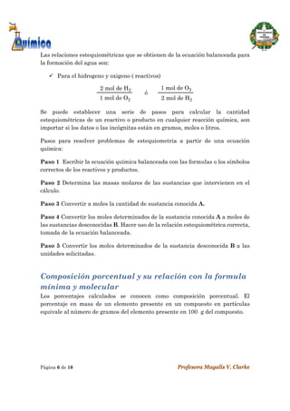  
Página 6 de 10 Profesora Magalis V. Clarke
 
Las relaciones estequiométricas que se obtienen de la ecuación balanceada para
la formación del agua son:
 Para el hidrogeno y oxigeno ( reactivos)
2 mol de H2
1 mol de O2
ó
2 mol de H2
1 mol de O2
Se puede establecer una serie de pasos para calcular la cantidad
estequiométricas de un reactivo o producto en cualquier reacción química, son
importar si los datos o las incógnitas están en gramos, moles o litros.
Pasos para resolver problemas de estequiometria a partir de una ecuación
química:
Paso 1 Escribir la ecuación química balanceada con las formulas o los símbolos
correctos de los reactivos y productos.
Paso 2 Determina las masas molares de las sustancias que intervienen en el
cálculo.
Paso 3 Convertir a moles la cantidad de sustancia conocida A.
Paso 4 Convertir los moles determinados de la sustancia conocida A a moles de
las sustancias desconocidas B. Hacer uso de la relación estequiométrica correcta,
tomada de la ecuación balanceada.
Paso 5 Convertir los moles determinados de la sustancia desconocida B a las
unidades solicitadas.
Composición porcentual y su relación con la formula
mínima y molecular
Los porcentajes calculados se conocen como composición porcentual. El
porcentaje en masa de un elemento presente en un compuesto en partículas
equivale al número de gramos del elemento presente en 100 g del compuesto.
 