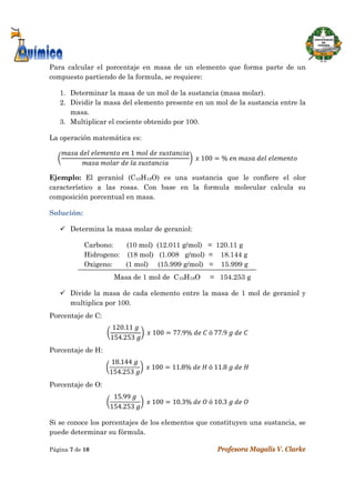  
Página 7 de 10 Profesora Magalis V. Clarke
 
Para calcular el porcentaje en masa de un elemento que forma parte de un
compuesto partiendo de la formula, se requiere:
1. Determinar la masa de un mol de la sustancia (masa molar).
2. Dividir la masa del elemento presente en un mol de la sustancia entre la
masa.
3. Multiplicar el cociente obtenido por 100.
La operación matemática es:
	 	 	 	1	 	 	
	 	 	 	
	 	100 %	 	 	 	
Ejemplo: El geraniol (C10H18O) es una sustancia que le confiere el olor
característico a las rosas. Con base en la formula molecular calcula su
composición porcentual en masa.
Solución:
 Determina la masa molar de geraniol:
Carbono: (10 mol) (12.011 g/mol) = 120.11 g
Hidrogeno: (18 mol) (1.008 g/mol) = 18.144 g
Oxigeno: (1 mol) (15.999 g/mol) = 15.999 g
Masa de 1 mol de C10H18O = 154.253 g
 Divide la masa de cada elemento entre la masa de 1 mol de geraniol y
multiplica por 100.
Porcentaje de C:
120.11	
154.253	
	 	100 77.9%	 	 	ó	77.9	 	 	
Porcentaje de H:
18.144	
154.253	
	 	100 11.8%	 	 	ó	11.8	 	 	
 
Porcentaje de O:
15.99	
154.253	
	 	100 10.3%	 	 	ó	10.3	 	 	
Si se conoce los porcentajes de los elementos que constituyen una sustancia, se
puede determinar su fórmula.
 