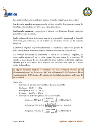  
Página 8 de 10 Profesora Magalis V. Clarke
 
Los químicos han establecido dos tipos de fórmula: empírica y molecular.
La fórmula empírica proporciona la mínima relación de números enteros de
los átomos de un elemento presentes en un compuesto.
La fórmula molecular proporciona el número real de átomos de cada elemento
presente en una molécula.
 
La fórmula empírica se obtiene con base en la composición porcentual, la formula
molecular, generalmente, es un múltiplo de números enteros de la formula
empírica.
La fórmula empírica se puede determinar si se conoce el número de gramos de
cada elemento que se combinan para formar un compuesto en particular.
La fórmula molecular se determina a partir de la formula empírica, la
composición porcentual, se necesita conocer la masa molar del compuesto. Al
dividir la masa molar del acetileno entre la masa molar de la formula empírica,
observa que la masa molar de la segunda está contenida dos veces en la masa
molar del acetileno.
Ejemplo: Mediante análisis se determinó que una sustancia presente en el
vinagre contiene 40.0% de carbono, 6.67% de hidrogeno y 53.3% de oxígeno. Tiene
una masa molar de 60.0 g/mol. Determina las formulas empíricas y molecular de
la sustancia.
Solución:
 Convierte a gramos los porcentajes de cada elemento.
Carbono: 40.0% = 40.0g
Hidrogeno: 6.67% = 6.67g
Oxigeno: 53.3% = 53.3 g
 Convierte a moles los gramos de cada elemento.
:		40.0	 	 	 	
1	 	 	
12.011	 	 	
3.33	 	 	
ó :		6.67	 	 	 	
1	 	 	
1.008	 	 	
6.62	 	 	
í :		53.3	 	 	 	
1	 	 	
15.999	 	 	
3.33	 	 	
 