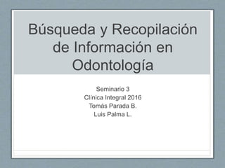 Búsqueda y Recopilación
de Información en
Odontología
Seminario 3
Clínica Integral 2016
Tomás Parada B.
Luis Palma L.
 