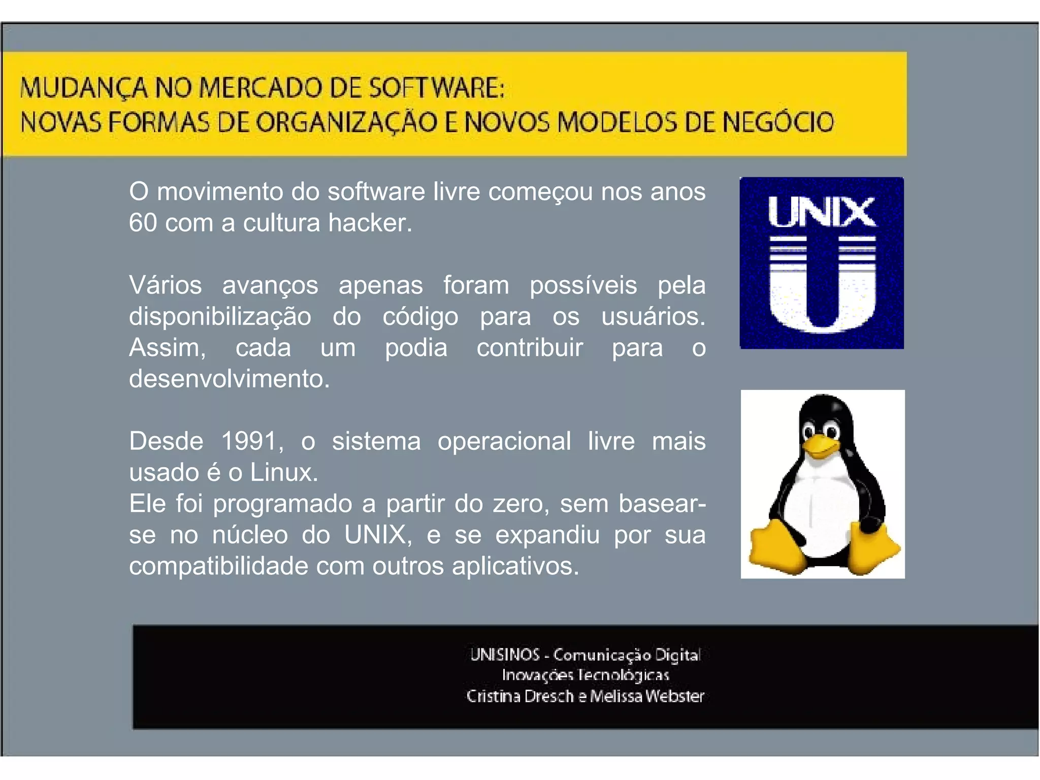 O movimento do software livre começou nos anos 60 com a cultura hacker.  Vários avanços apenas foram possíveis pela disponibilização do código para os usuários. Assim, cada um podia contribuir para o desenvolvimento. Desde 1991, o sistema operacional livre mais usado é o Linux. Ele foi programado a partir do zero, sem basear-se no núcleo do UNIX, e se expandiu por sua compatibilidade com outros aplicativos. 
