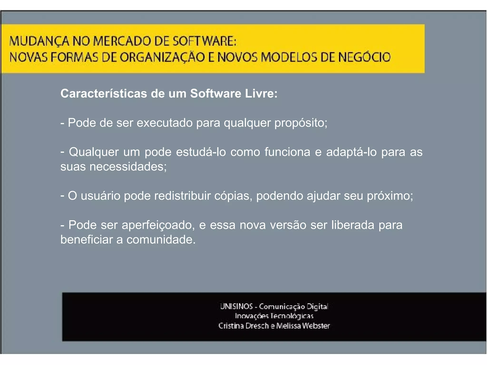 Características de um Software Livre: - Pode de ser executado para qualquer propósito; Qualquer um pode estudá-lo como funciona e adaptá-lo para as suas necessidades; O usuário pode redistribuir cópias, podendo ajudar seu próximo;  - Pode ser aperfeiçoado, e essa nova versão ser liberada para  beneficiar a comunidade. 