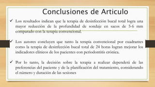 Conclusiones de Articulo
 Los resultados indican que la terapia de desinfección bucal total logra una
mayor reducción de la profundidad de sondaje en sacos de 5-6 mm
comparado con la terapia convencional.
 Los autores concluyen que tanto la terapia convencional por cuadrantes
como la terapia de desinfección bucal total de 24 horas logran mejorar los
indicadores clínicos de los pacientes con periodontitis crónica.
 Por lo tanto, la decisión sobre la terapia a realizar dependerá de las
preferencias del paciente y de la planificación del tratamiento, considerando
el número y duración de las sesiones
 