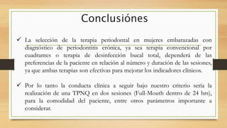 Conclusiónes
 La selección de la terapia periodontal en mujeres embarazadas con
diagnóstico de periodontitis crónica, ya sea terapia convencional por
cuadrantes o terapia de desinfección bucal total, dependerá de las
preferencias de la paciente en relación al número y duración de las sesiones,
ya que ambas terapias son efectivas para mejorar los indicadores clínicos.
 Por lo tanto la conducta clínica a seguir bajo nuestro criterio sería la
realización de una TPNQ en dos sesiones (Full-Mouth dentro de 24 hrs),
para la comodidad del paciente, entre otros parámetros importante a
considerar.
 