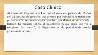 Caso Clínico
Al servicio de Urgencia de la Universidad acude una paciente de 32 años,
con 32 semanas de gestación, que consulta por indicación de tratamiento
periodontal “con la mayor rapidez posible”; por derivación de su médico
tratante. La paciente solicita el tratamiento ya que acusa que “se le
recogieron las encías”, el diagnóstico es de periodontitis crónica
generalizada severa.
 