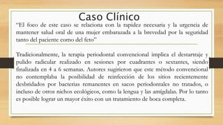 Caso Clínico
“El foco de este caso se relaciona con la rapidez necesaria y la urgencia de
mantener salud oral de una mujer embarazada a la brevedad por la seguridad
tanto del paciente como del feto”
Tradicionalmente, la terapia periodontal convencional implica el destartraje y
pulido radicular realizado en sesiones por cuadrantes o sextantes, siendo
finalizada en 4 a 6 semanas. Autores sugirieron que este método convencional
no contemplaba la posibilidad de reinfección de los sitios recientemente
desbridados por bacterias remanentes en sacos periodontales no tratados, o
incluso de otros nichos ecológicos, como la lengua y las amígdalas. Por lo tanto
es posible lograr un mayor éxito con un tratamiento de boca completa.
 
