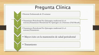 Pregunta Clínica
P
• Paciente Embarazada de 32 semanas
I
• Tratamiento Periodontal No Quirurgico tradicional (4 a 6
sesiones)Tratamiento Periodontal No Quirugico en 2 Sesiones (Full-Mouth)
C
• Tratamiento Periodontal No Quirurgico tradicional (4 a 6
sesiones)Tratamiento
O
• Mayor éxito en la mantención de salud periodontal
T
• Tratamiento
 