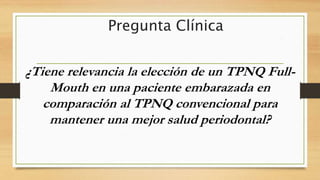 Pregunta Clínica
¿Tiene relevancia la elección de un TPNQ Full-
Mouth en una paciente embarazada en
comparación al TPNQ convencional para
mantener una mejor salud periodontal?
 