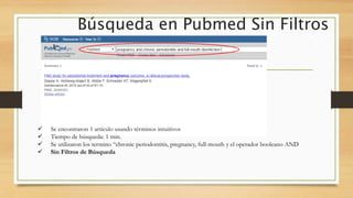 Búsqueda en Pubmed Sin Filtros
 Se encontraron 1 artículo usando términos intuitivos
 Tiempo de búsqueda: 1 min.
 Se utilizaron los termino “chronic periodontitis, pregnancy, full-mouth y el operador booleano AND
 Sin Filtros de Búsqueda
 