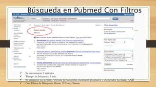Búsqueda en Pubmed Con Filtros
 Se encontraron 9 artículos
 Tiempo de búsqueda: 3 min.
 Se utilizaron los termino “chronic periodontitis, treatment, pregnancy y el operador booleano AND
 Con Filtros de Búsqueda: Review, 10 Years, Humans
 