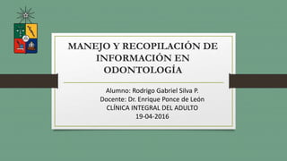 MANEJO Y RECOPILACIÓN DE
INFORMACIÓN EN
ODONTOLOGÍA
Alumno: Rodrigo Gabriel Silva P.
Docente: Dr. Enrique Ponce de León
CLÍNICA INTEGRAL DEL ADULTO
19-04-2016
 