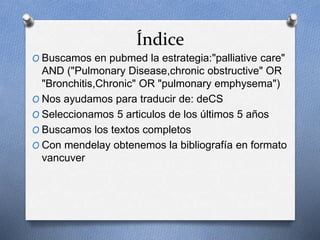 Índice
O Buscamos en pubmed la estrategia:"palliative care"
AND ("Pulmonary Disease,chronic obstructive" OR
"Bronchitis,Chronic" OR "pulmonary emphysema")
O Nos ayudamos para traducir de: deCS
O Seleccionamos 5 articulos de los últimos 5 años
O Buscamos los textos completos
O Con mendelay obtenemos la bibliografía en formato
vancuver