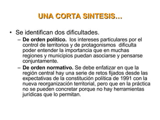 Se identifican dos dificultades. De orden político.   los intereses particulares por el control de territorios y de protagonismos  dificulta poder entender la importancia que en muchas regiones y municipios puedan asociarse y pensarse conjuntamente. De orden normativo.  Se debe enfatizar en que la región central hay una serie de retos fijados desde las expectativas de la constitución política de 1991 con la nueva reorganización territorial, pero que en la práctica no se pueden concretar porque no hay herramientas jurídicas que lo permitan.   UNA CORTA SINTESIS…   