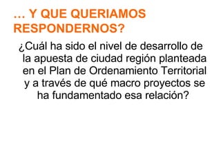 ¿Cuál ha sido el nivel de desarrollo de la apuesta de ciudad región planteada en el Plan de Ordenamiento Territorial y a través de qué macro proyectos se ha fundamentado esa relación?  …  Y QUE QUERIAMOS  RESPONDERNOS? 