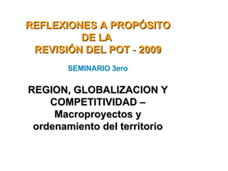   REFLEXIONES A PROPÓSITO DE LA  REVISIÓN DEL POT  -  2009 SEMINARIO   3ero REGION, GLOBALIZACION Y COMPETITIVIDAD – Macroproyectos y ordenamiento del territorio 