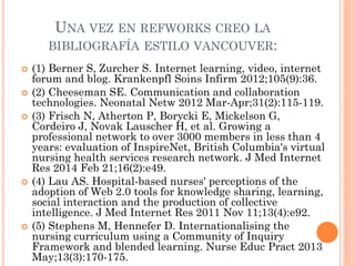 UNA VEZ EN REFWORKS CREO LA
BIBLIOGRAFÍA ESTILO VANCOUVER:
 (1) Berner S, Zurcher S. Internet learning, video, internet
forum and blog. Krankenpfl Soins Infirm 2012;105(9):36.
 (2) Cheeseman SE. Communication and collaboration
technologies. Neonatal Netw 2012 Mar-Apr;31(2):115-119.
 (3) Frisch N, Atherton P, Borycki E, Mickelson G,
Cordeiro J, Novak Lauscher H, et al. Growing a
professional network to over 3000 members in less than 4
years: evaluation of InspireNet, British Columbia's virtual
nursing health services research network. J Med Internet
Res 2014 Feb 21;16(2):e49.
 (4) Lau AS. Hospital-based nurses' perceptions of the
adoption of Web 2.0 tools for knowledge sharing, learning,
social interaction and the production of collective
intelligence. J Med Internet Res 2011 Nov 11;13(4):e92.
 (5) Stephens M, Hennefer D. Internationalising the
nursing curriculum using a Community of Inquiry
Framework and blended learning. Nurse Educ Pract 2013
May;13(3):170-175.
 