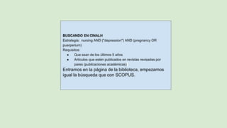 BUSCANDO EN CINALH
Estrategia: nursing AND (''depression'') AND (pregnancy OR
puerperium)
Requisitos:
● Que sean de los últimos 5 años
● Artículos que estén publicados en revistas revisadas por
pares (publicaciones académicas)
Entramos en la página de la biblioteca, empezamos
igual la búsqueda que con SCOPUS.
 