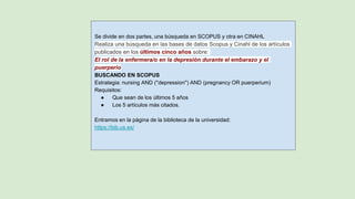Se divide en dos partes, una búsqueda en SCOPUS y otra en CINAHL
Realiza una búsqueda en las bases de datos Scopus y Cinahl de los artículos
publicados en los últimos cinco años sobre:
El rol de la enfermera/o en la depresión durante el embarazo y el
puerperio
BUSCANDO EN SCOPUS
Estrategia: nursing AND (''depression'') AND (pregnancy OR puerperium)
Requisitos:
● Que sean de los últimos 5 años
● Los 5 artículos más citados.
Entramos en la página de la biblioteca de la universidad:
https://bib.us.es/
 