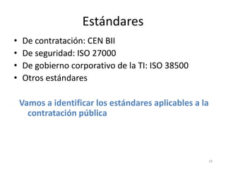 Estándares
•   De contratación: CEN BII
•   De seguridad: ISO 27000
•   De gobierno corporativo de la TI: ISO 38500
•   Otros estándares

    Vamos a identificar los estándares aplicables a la
      contratación pública



                                                     19
 
