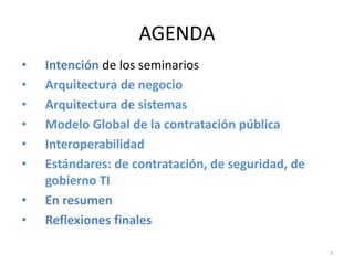 AGENDA
•   Intención de los seminarios
•   Arquitectura de negocio
•   Arquitectura de sistemas
•   Modelo Global de la contratación pública
•   Interoperabilidad
•   Estándares: de contratación, de seguridad, de
    gobierno TI
•   En resumen
•   Reflexiones finales

                                                    2
 