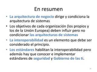 En resumen
• La arquitectura de negocio dirige y condiciona la
  arquitectura de sistemas
• Los objetivos de cada organización (los propios y
  los de la Unión Europea) deben influir pero no
  condicionar las arquitecturas de sistemas
• La interoperabilidad es un elemento que debe ser
  considerado el principio.
• Los estándares habilitan la interoperabilidad pero
  además hay que conocer e implementar
  estándares de seguridad y Gobierno de las ti.

                                                  24
 