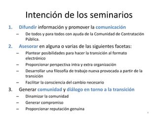 Intención de los seminarios
1.       Difundir información y promover la comunicación
     –      De todos y para todos con ayuda de la Comunidad de Contratación
            Pública.
2.       Asesorar en alguna o varias de las siguientes facetas:
     –      Plantear posibilidades para hacer la transición al formato
            electrónico
     –      Proporcionar perspectiva intra y extra organización
     –      Desarrollar una filosofía de trabajo nueva provocada a partir de la
            transición
     –      Facilitar la consciencia del cambio necesario
3.       Generar comunidad y diálogo en torno a la transición
     –      Dinamizar la comunidad
     –      Generar compromiso
     –      Proporcionar reputación genuina
                                                                                  4
 