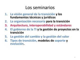 Los seminarios
1. La visión general de la transición y los
   fundamentos técnicos y jurídicos
2. La organización necesaria para la transición
3. Arquitectura, interoperabilidad y estándares
4. El gobierno de la TI y la gestión de proyectos en la
   transición
5. La gestión del cambio y la gestión del valor
6. Tipos de transición, modelos de soporte y
   evolución.


                                                   6
 