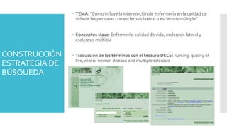 CONSTRUCCIÓN
ESTRATEGIA DE
BÚSQUEDA
 TEMA: “Cómo influye la intervención de enfermería en la calidad de
vida de las personas con esclerosis lateral o esclerosis múltiple”
 Conceptos clave: Enfermería, calidad de vida, esclerosis lateral y
esclerosis múltiple
 Traducción de los términos con el tesauro DECS: nursing, quality of
live, motor neuron disease and multiple sclerosis
 