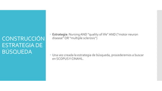 CONSTRUCCIÓN
ESTRATEGIA DE
BÚSQUEDA
 Estrategia: NursingAND “quality of life”AND (“motor neuron
disease” OR “multiple sclerosis”)
 Una vez creada la estrategia de búsqueda, procederemos a buscar
en SCOPUSY CINAHL.
 