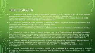 BIBLIOGRAFIA
• 1. Galvin M, Corr B, Madden C, Mays I, McQuillan R, Timonen V, et al. Caregiving in ALS - A mixed methods
approach to the study of Burden. BMC Palliat Care [Internet]. 2016;15(1). Available from:
https://www.scopus.com/inward/record.uri?eid=2-s2.0-84984911609&doi=10.1186%2Fs12904-016-0153-
0&partnerID=40&md5=ad9beb97afd3818087e96c66458658e9
• 2. Nilsson C, Lindberg B, Skär L, Söderberg S. Meanings of balance for people with long-term illnesses. Br J
Community Nurs [Internet]. 2016;21(11):563–7. Available from:
https://www.scopus.com/inward/record.uri?eid=2-s2.0-
84994689515&doi=10.12968%2Fbjcn.2016.21.11.563&partnerID=40&md5=0ee1de8d1c71018a95953f1b86ba4
764
• 3. Nyssen OP, Taylor SJC, Wong G, Steed E, Bourke L, Lord J, et al. Does therapeutic writing help people with
long-term conditions? Systematic review, realist synthesis and economic considerations. Health Technol Assess
(Rockv) [Internet]. 2016;20(27):1–367. Available from: https://www.scopus.com/inward/record.uri?eid=2-s2.0-
84964043488&doi=10.3310%2Fhta20270&partnerID=40&md5=5564840bb577c10a3b28e06923802140
• 4. Akkuş Y, Akdemir N. Improving the quality of life for multiple sclerosis patients using the nurse-based
home visiting model. Scand J Caring Sci [Internet]. 2012 Jun;26(2):295–303. Available from:
http://search.ebscohost.com/login.aspx?direct=true&db=ccm&AN=104567921&lang=es&site=ehost-
live&scope=site
• 5. Barlow S, Brimelow R, Burke T, Douglas C, Hooper K, McLay-Barnes R, et al. Clinical evaluation of fatigue in
MS using the Brief Fatigue and Associated Symptoms Scale. Br J Neurosci Nurs [Internet]. 2016 Oct;12(5):216–27.
Available from:
 