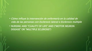 • Cómo influye la intervención de enfermería en la calidad de
vida de las personas con Esclerosis lateral o Esclerosis múltiple
• NURSING AND “CUALITY OF LIFE” AND (“MOTOR NEURON
DISEASE” OR “MULTIPLE SCLEROSIS”)
 