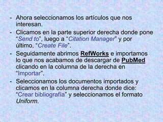 - Ahora seleccionamos los artículos que nos
interesan.
- Clicamos en la parte superior derecha donde pone
“Send to”, luego a “Citation Manager” y por
último, “Create File”.
- Seguidamente abrimos RefWorks e importamos
lo que nos acabamos de descargar de PubMed
clicando en la columna de la derecha en
“Importar”.
- Seleccionamos los documentos importados y
clicamos en la columna derecha donde dice:
“Crear bibliografía” y seleccionamos el formato
Uniform.
 