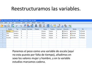 Reestructuramos las variables.




Ponemos el peso como una variable de escala (aquí
no esta puesto por falta de tiempo), añadimos en
sexo los valores mujer y hombre, y en la variable
estudios marcamos cadena.
 
