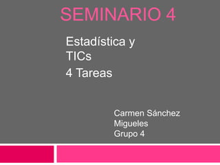 SEMINARIO 4
Estadística y
TICs
4 Tareas


         Carmen Sánchez
         Migueles
         Grupo 4
 