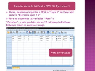 Importar datos de MS Excel a PASW 18: Ejercicio 4.3

   Ahora, deseamos importar a SPSS la “Hoja 1” de Excel del
    archivo “Ejercicio Semi 4 3”
   Pero no queremos las variables “Peso” y
“Estudios”, y solo los datos de los 20 primeros individuos.
Debemos tener en cuenta el rango.




                                          Vista de variables
 