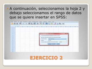    A continuación, seleccionamos la hoja 2 y
    debajo seleccionamos el rango de datos
    que se quiere insertar en SPSS:




               EJERCICIO 2
 