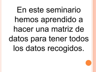 En este seminario
  hemos aprendido a
 hacer una matriz de
datos para tener todos
 los datos recogidos.
 