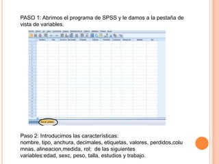 PASO 1: Abrimos el programa de SPSS y le damos a la pestaña de
vista de variables.




Paso 2: Introducimos las características:
nombre, tipo, anchura, decimales, etiquetas, valores, perdidos,colu
mnas, alineacion,medida, rol; de las siguientes
variables:edad, sexc, peso, talla, estudios y trabajo.
 