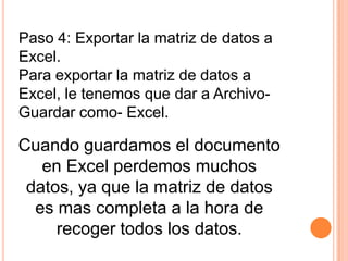 Paso 4: Exportar la matriz de datos a
Excel.
Para exportar la matriz de datos a
Excel, le tenemos que dar a Archivo-
Guardar como- Excel.

Cuando guardamos el documento
   en Excel perdemos muchos
 datos, ya que la matriz de datos
  es mas completa a la hora de
     recoger todos los datos.
 