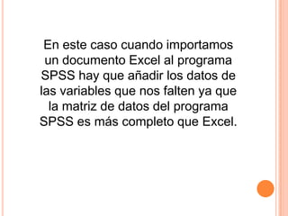 En este caso cuando importamos
 un documento Excel al programa
SPSS hay que añadir los datos de
las variables que nos falten ya que
  la matriz de datos del programa
SPSS es más completo que Excel.
 